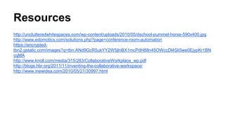 Resources
http://unclutteredwhitespaces.com/wp-content/uploads/2010/05/dschool-pummel-horse-590x400.jpg
http://www.edomotics.com/solutions.php?page=conference-room-automation
https://encrypted-
tbn2.gstatic.com/images?q=tbn:ANd9GcR5ukYY2W5jlnBX1mcPdH88n45OWccDl4Sli5we0EjypKr1BN
cqMA
http://www.knoll.com/media/315/283/CollaborativeWorkplace_wp.pdf
http://blogs.hbr.org/2011/11/inventing-the-collaborative-workspace/
http://www.inewidea.com/2010/05/21/30997.html
 