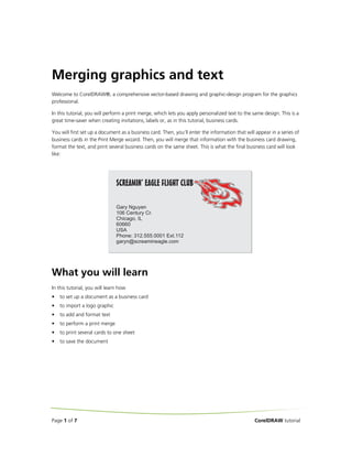 Merging graphics and text
Welcome to CorelDRAW®, a comprehensive vector-based drawing and graphic-design program for the graphics
professional.
In this tutorial, you will perform a print merge, which lets you apply personalized text to the same design. This is a
great time-saver when creating invitations, labels or, as in this tutorial, business cards.
You will first set up a document as a business card. Then, you’ll enter the information that will appear in a series of
business cards in the Print Merge wizard. Then, you will merge that information with the business card drawing,
format the text, and print several business cards on the same sheet. This is what the final business card will look
like:

What you will learn
In this tutorial, you will learn how
•

to set up a document as a business card

•

to import a logo graphic

•

to add and format text

•

to perform a print merge

•

to print several cards to one sheet

•

to save the document

Page 1 of 7

CorelDRAW tutorial

 