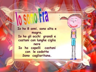Io sono FraIo ho 8 anni. sono alta e magra.Io ho gli occhi  grandi e  castani con lunghe ciglia nereIo  ho  capelli   castani  con  le codette Sono  cagliaritana.
