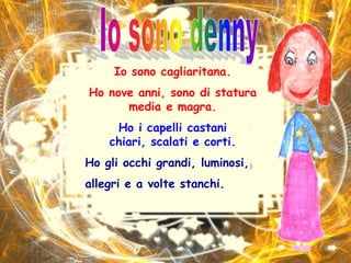 Io sono dennyIo sono cagliaritana. Ho nove anni, sono di statura media e magra.Ho i capelli castani chiari, scalati e corti.Ho gli occhi grandi, luminosi, allegri e a volte stanchi.