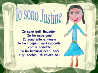 Io sono JustineIo sono dell’ Ecuador.Io ho nove anniIo sono alta e magraIo ho i capelli neri raccolti con le codetteIo ho luminosi occhi nerie gli occhiali di colore blu