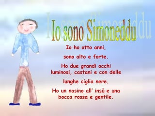 Io sono SimonedduIo ho otto anni, sono alto e forte. Ho due grandi occhi luminosi, castani e con delle lunghe ciglia nere.Ho un nasino all’ insù e una bocca rossa e gentile.