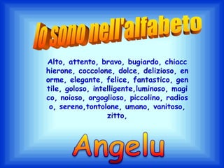Io sono nell'alfabetoAlto, attento, bravo, bugiardo, chiacchierone, coccolone, dolce, delizioso, enorme, elegante, felice, fantastico, gentile, goloso, intelligente,luminoso, magico, noioso, orgoglioso, piccolino, radioso, sereno,tontolone, umano, vanitoso, zitto,Angelu
