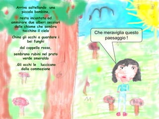 Arriva saltellando  una piccola bambina,resta incantata ad  ammirare due alberi secolari dalle chiome che sembra tocchino il cieloChina gli occhi a guardare i bei funghi dal cappello rosso, sembrano rubini nel prato verde smeraldo.Gli occhi le   luccicano    dalla commozioneChe meraviglia questo paesaggio !
