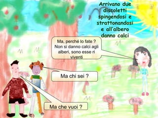 Arrivano due discoletti spingendosi estrattonandosi e all’albero danno calciMa, perché lo fate ?Non si danno calci agli alberi, sono esse ri viventiMa chi sei ?Ma che vuoi ?