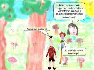 Sono una fata che fa magie, se non la smettete vi trasformo in alberi e chiamerò bambini monelli a darvi calci !Andiamo,  andiamoSi, si scusa non lo faremo più