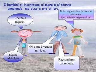 I bambini si incontrano al mare e si stanno annoiando, ma ecco a uno di loro…Si hai ragione Fra, facciamoci venire un’ idea, Mirkoletto,pensaci tu !Che noia ragazzi. Ok a me è venuta un’ idea.E quale MirkolettoRaccontiamo barzellette.
