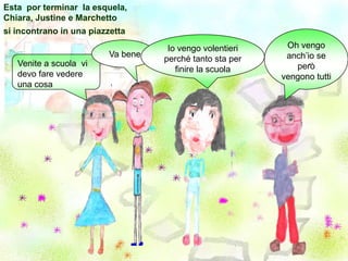 Esta  por terminar  la esquela, Chiara, Justine e Marchetto si incontrano in una piazzettaOh vengo anch’io se però vengono tuttiIo vengo volentieri perché tanto sta per finire la scuola Va bene.Venite a scuola  videvo fare vedere una cosa