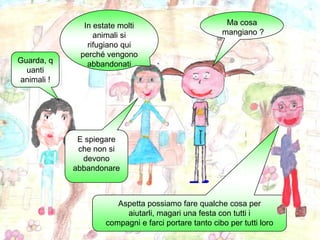 In estate molti animali si rifugiano qui perché vengono abbandonatiMa cosa mangiano ?Guarda, quanti animali !E spiegare che non si devono abbandonareAspetta possiamo fare qualche cosa per aiutarli, magari una festa con tutti icompagni e farci portare tanto cibo per tutti loro 