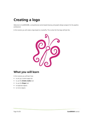 Creating a logo
Welcome to CorelDRAW®, a comprehensive vector-based drawing and graphic-design program for the graphics
professional.
In this tutorial, you will create a logo based on a butterfly. This is what the final logo will look like:

What you will learn
In this tutorial, you will learn how
•

to set up a custom page size

•

to use the Artistic media tool

•

to use the Shape tool

•

to duplicate objects

•

to mirror objects

Page 1 of 5

CorelDRAW tutorial

 