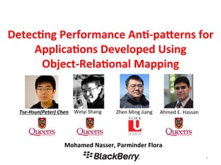 Detec%ng	
  Performance	
  An%-­‐pa2erns	
  for	
  
Applica%ons	
  Developed	
  Using	
  
Object-­‐Rela%onal	
  Mapping	
  
1	
  
Mohamed	
  Nasser,	
  Parminder	
  Flora	
  
Tse-­‐Hsun(Peter)	
  Chen	
   Ahmed	
  E.	
  Hassan	
  Weiyi	
  Shang	
   Zhen	
  Ming	
  Jiang	
  
 