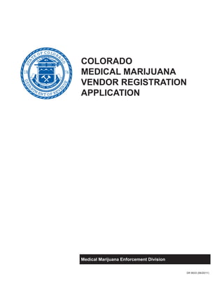 7618
STA
TE OF COLORA
DO
DEPA
RTM ENT OF REVE
NUE
COLORADO
MEDICAL MARIJUANA
VENDOR REGISTRATION
APPLICATION
Medical Marijuana Enforcement Division
DR 8533 (06/20/11)
 
