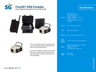 Smart digital X-ray system for every little breath
FineVET DR9 Portable
X-RAY	SYSTEMS
SpeciﬁcaQons
This	is	a	complete	outdoor	X-ray	system	with
	our	ﬁnest	portable	generator	OSU-25	and	wi
reless	1417	ﬂat	panel	detector.		
	
It	comes	with	a	laptop,	sojware	and	a	carryb
ag	as	a	set.	Images	are	instantly	transferred	t
o	the	laptop	once	radiaCon	is	detected	on	th
e	ﬂat	panel(AED).	
Generator	
BaMery	Powered	HF		
Micro-processor	controller	
2.4kW,	30mA@80kV	
kV	Range	:	40-100kV	1kV	increment	
mA	Range	:	16-35mA	
mAs	Range	0.4-100mAs,	35	selecCons	
LED	display	
Detector	 14”	x	17”	Wireless	FPD	(ScI,Gos)	
Tube	 20kHU,	Fixed	Anode	type	
Collimator	 Manual,	4	blades	programmable	10	sec	
Work	
StaQon	
&	Socware	
Laptop,	i7	OS	Windows,	dedicated	Sojware	
Badery	
Rechargerble	Li-ion,	Capacity	:	3m-200mAs	
Charger	110	WaM/110VAC	
Charging	hrs	:	3.5hrs	
Power	requirement	:	58.8V/1.5A	
Size	&		
Weight	
14kg	(30.9lbs)	
25	x	23	x	20(cm)	
 