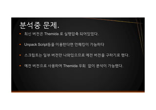 § 최신 버전은 Themida 로 실행압축 되어있었다.
§ Unpack Script등을 이용한다면 언패킹이 가능하다
§ 스크립트는 일부 버전만 나와있으므로 예전 버전을 구하기로 했다.
§ 예전 버전으로 사용하여 Themida 우회 없이 분석이 가능했다.
분석중 문제.
§ 최신 버전은 Themida 로 실행압축 되어있었다.
§ Unpack Script등을 이용한다면 언패킹이 가능하다
§ 스크립트는 일부 버전만 나와있으므로 예전 버전을 구하기로 했다.
§ 예전 버전으로 사용하여 Themida 우회 없이 분석이 가능했다.
 