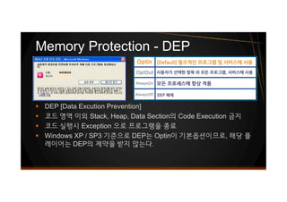 § DEP [Data Excution Prevention]
§ 코드 영역 이외 Stack, Heap, Data Section의 Code Execution 금지
§ 코드 실행시 Exception 으로 프로그램을 종료
§ Windows XP / SP3 기준으로 DEP는 Optin이 기본옵션이므로, 해당 플
레이어는 DEP의 제약을 받지 않는다.
Memory Protection - DEP
§ DEP [Data Excution Prevention]
§ 코드 영역 이외 Stack, Heap, Data Section의 Code Execution 금지
§ 코드 실행시 Exception 으로 프로그램을 종료
§ Windows XP / SP3 기준으로 DEP는 Optin이 기본옵션이므로, 해당 플
레이어는 DEP의 제약을 받지 않는다.
 