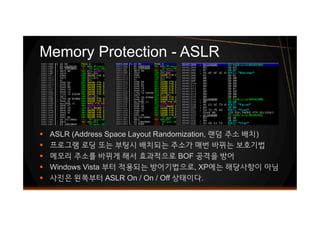 Memory Protection - ASLR
§ ASLR (Address Space Layout Randomization, 랜덤 주소 배치)
§ 프로그램 로딩 또는 부팅시 배치되는 주소가 매번 바뀌는 보호기법
§ 메모리 주소를 바뀌게 해서 효과적으로 BOF 공격을 방어
§ Windows Vista 부터 적용되는 방어기법으로, XP에는 해당사항이 아님
§ 사진은 왼쪽부터 ASLR On / On / Off 상태이다.
 