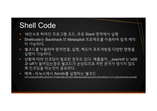 § 16진수로 짜여진 프로그램 코드, 주로 Stack 영역에서 실행
§ Shellcode는 Backtrack 의 Metasploit 프로젝트를 이용하여 쉽게 제작
이 가능하다.
§ 쉘코드를 이용하여 원격연결, 실행, 백도어 포트개방등 다양한 명령을
실행이 가능하다.
§ 상황에 따라 인코딩이 필요한 경우도 있다. 예를들어, _swprintf 는 x00
과 xff가 들어있는경우 쉘코드가 손상되므로 저런 문자가 생기지 않도
록 인코딩을 하는것이 중요하다.
§ 예제 - 리눅스에서 /bin/sh를 실행하는 쉘코드
x31xc0x50x68x2fx2fx73x68x68x2fx62x69x6ex89xe3x50x53x89xe1x31xd2xb0x0bxcdx80
Shell Code
§ 16진수로 짜여진 프로그램 코드, 주로 Stack 영역에서 실행
§ Shellcode는 Backtrack 의 Metasploit 프로젝트를 이용하여 쉽게 제작
이 가능하다.
§ 쉘코드를 이용하여 원격연결, 실행, 백도어 포트개방등 다양한 명령을
실행이 가능하다.
§ 상황에 따라 인코딩이 필요한 경우도 있다. 예를들어, _swprintf 는 x00
과 xff가 들어있는경우 쉘코드가 손상되므로 저런 문자가 생기지 않도
록 인코딩을 하는것이 중요하다.
§ 예제 - 리눅스에서 /bin/sh를 실행하는 쉘코드
x31xc0x50x68x2fx2fx73x68x68x2fx62x69x6ex89xe3x50x53x89xe1x31xd2xb0x0bxcdx80
 