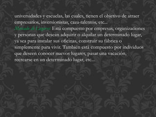 universidades y escuelas, las cuales, tienen el objetivo de atraer 
empresarios, inversionistas, caza-talentos, etc... 
Mercado de Lugares: Está compuesto por empresas, organizaciones 
y personas que desean adquirir o alquilar un determinado lugar, 
ya sea para instalar sus oficinas, construir su fábrica o 
simplemente para vivir. También está compuesto por individuos 
que deseen conocer nuevos lugares, pasar una vacación, 
recrearse en un determinado lugar, etc... 
 