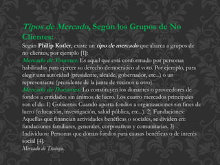 Tipos de Mercado, Según los Grupos de No 
Clientes: 
Según Philip Kotler, existe un tipo de mercado que abarca a grupos de 
no clientes, por ejemplo [1]: 
Mercado de Votantes: Es aquel que está conformado por personas 
habilitadas para ejercer su derecho democrático al voto. Por ejemplo, para 
elegir una autoridad (presidente, alcalde, gobernador, etc...) o un 
representante (presidente de la junta de vecinos u otro). 
Mercado de Donantes: Lo constituyen los donantes o proveedores de 
fondos a entidades sin ánimos de lucro. Los cuatro mercados principales 
son el de: 1) Gobierno: Cuando aporta fondos a organizaciones sin fines de 
lucro (educación, investigación, salud pública, etc...). 2) Fundaciones: 
Aquellas que financian actividades benéficas o sociales, se dividen en: 
fundaciones familiares, generales, corporativas y comunitarias. 3) 
Individuos: Personas que donan fondos para causas benéficas o de interés 
social [4]. 
Mercado de Trabajo. 
 