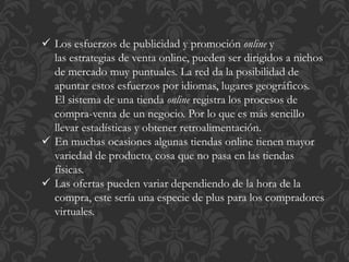  Los esfuerzos de publicidad y promoción online y 
las estrategias de venta online, pueden ser dirigidos a nichos 
de mercado muy puntuales. La red da la posibilidad de 
apuntar estos esfuerzos por idiomas, lugares geográficos. 
El sistema de una tienda online registra los procesos de 
compra-venta de un negocio. Por lo que es más sencillo 
llevar estadísticas y obtener retroalimentación. 
 En muchas ocasiones algunas tiendas online tienen mayor 
variedad de producto, cosa que no pasa en las tiendas 
físicas. 
 Las ofertas pueden variar dependiendo de la hora de la 
compra, este sería una especie de plus para los compradores 
virtuales. 
 