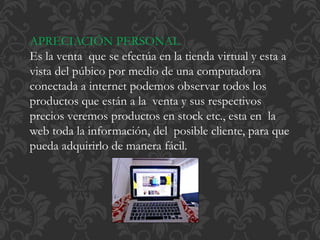 APRECIACIÓN PERSONAL 
Es la venta que se efectúa en la tienda virtual y esta a 
vista del púbico por medio de una computadora 
conectada a internet podemos observar todos los 
productos que están a la venta y sus respectivos 
precios veremos productos en stock etc., esta en la 
web toda la información, del posible cliente, para que 
pueda adquirirlo de manera fácil. 
 
