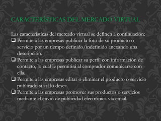 CARACTERÍSTICAS DEL MERCADO VIRTUAL 
Las características del mercado virtual se definen a continuación: 
 Permite a las empresas publicar la foto de su producto o 
servicio por un tiempo definido/indefinido anexando una 
descripción. 
 Permite a las empresas publicar su perfil con información de 
contacto, lo cual le permitirá al comprador comunicarse con 
ella. 
 Permite a las empresas editar o eliminar el producto o servicio 
publicado si así lo desea. 
 Permite a las empresas promover sus productos o servicios 
mediante el envió de publicidad electrónica vía email. 
 