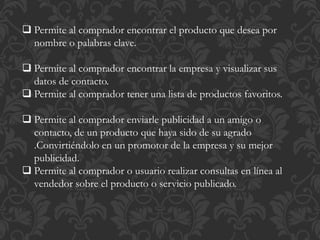  Permite al comprador encontrar el producto que desea por 
nombre o palabras clave. 
 Permite al comprador encontrar la empresa y visualizar sus 
datos de contacto. 
 Permite al comprador tener una lista de productos favoritos. 
 Permite al comprador enviarle publicidad a un amigo o 
contacto, de un producto que haya sido de su agrado 
.Convirtiéndolo en un promotor de la empresa y su mejor 
publicidad. 
 Permite al comprador o usuario realizar consultas en línea al 
vendedor sobre el producto o servicio publicado. 
 
