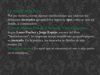 CLASIFICACIONES 
Por ese motivo, existen algunas clasificaciones que ordenan los 
diferentes mercados agrupándolos según su tipo, como se verá en 
detalle, a continuación: 
:Tipos de Mercado, Desde el Punto de Vista Geográfico 
Según Laura Fischer y Jorge Espejo, autores del libro 
"Mercadotecnia", las empresas tienen identificado geográficamente 
su mercado. En la práctica, los mercados se dividen de esta 
manera [2]: 
Mercado Internacional: Es aquel que se encuentra en uno o más países 
en el extranjero. 
 