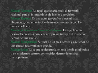 Mercado Nacional: Es aquel que abarca todo el territorio 
nacional para el intercambios de bienes y servicios. 
Mercado Regional: Es una zona geográfica determinada 
libremente, que no coincide de manera necesaria con los 
límites políticos. 
Mercado de Intercambio Comercial al Mayoreo: Es aquel que se 
desarrolla en áreas donde las empresas trabajan al mayoreo 
dentro de una ciudad. 
Mercado Metropolitano: Se trata de un área dentro y alrededor de 
una ciudad relativamente grande. 
Mercado Local: Es la que se desarrolla en una tienda establecida 
o en modernos centros comerciales dentro de un área 
metropolitana. 
 
