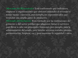 Mercado del Revendedor: Está conformado por individuos, 
empresas u organizaciones que obtienen utilidades al revender o 
rentar bienes y servicios, por ejemplo, los supermercados que 
revenden una amplia gama de productos. 
Mercado del Gobierno: Está formado por las instituciones del 
gobierno o del sector público que adquieren bienes o servicios 
para llevar a cabo sus principales funciones, por ejemplo, para la 
administración del estado, para brindar servicios sociales (drenaje, 
pavimentación, limpieza, etc.), para mantener la seguridad y otros. 
 