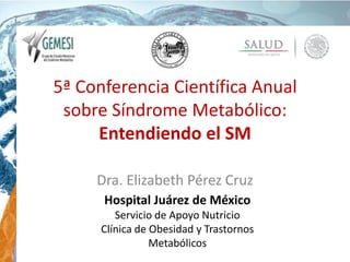 5ª Conferencia Científica Anual
sobre Síndrome Metabólico:
Entendiendo el SM
Dra. Elizabeth Pérez Cruz
Hospital Juárez de México
Servicio de Apoyo Nutricio
Clínica de Obesidad y Trastornos
Metabólicos
 