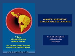 CONCEPTO, DIAGNÓSTICO Y SITUACIÓN ACTUAL DE LA DIABETES 
Dra. Judith E. Pinto Durán 
Médica Internista 
Diabetóloga 
10 al 12 de septiembre de 2014 
V Curso 
Latinoamericano de 
Diabetes Mellitus 
VIII Curso Internacional de Manejo 
de Pacientes con Diabetes Mellitus  