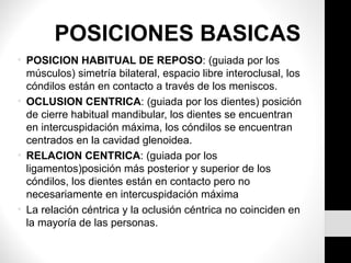 POSICIONES BASICAS 
• POSICION HABITUAL DE REPOSO: (guiada por los 
músculos) simetría bilateral, espacio libre interoclusal, los 
cóndilos están en contacto a través de los meniscos. 
• OCLUSION CENTRICA: (guiada por los dientes) posición 
de cierre habitual mandibular, los dientes se encuentran 
en intercuspidación máxima, los cóndilos se encuentran 
centrados en la cavidad glenoidea. 
• RELACION CENTRICA: (guiada por los 
ligamentos)posición más posterior y superior de los 
cóndilos, los dientes están en contacto pero no 
necesariamente en intercuspidación máxima 
• La relación céntrica y la oclusión céntrica no coinciden en 
la mayoría de las personas. 
 
