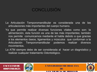 La Articulación Temporomandibular es considerada una de las 
articulaciones más importantes del cuerpo humano. 
Ya que permite realizar diversas funciones vitales como son: la 
alimentación, ésta función es una de las más importantes; también 
nos permite comunicarnos mediante el habla debido a que gracias 
a los elementos óseos, ligamentos y músculos que conforman a la 
Articulación Temporomandibular podemos realizar diversos 
movimientos. 
La ATM siempre debe de ser considerada al hacer un diagnóstico y 
realizar cualquier tratamiento Odontológico. 
UNIVERSIDAD MICHOACANA 
DE 
SAN NICOLÁS DE HIDALGO 
FACULTAD DE 
ODONTOLOGÍA 
CONCLUSIÓN 
 