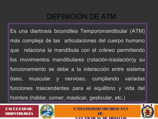 UNIVERSIDAD MICHOACANA 
DE 
SAN NICOLÁS DE HIDALGO 
FACULTAD DE 
ODONTOLOGÍA 
DEFINICIÓN DE ATM 
Es una diartrosis bicondilea Temporomandibular (ATM) 
más compleja de las articulaciones del cuerpo humano 
que relaciona la mandíbula con el cráneo permitiendo 
los movimientos mandibulares (rotación-traslación)y su 
funcionamiento se debe a la interacción entre sistema 
óseo, muscular y nervioso, cumpliendo variadas 
funciones trascendentes para el equilibrio y vida del 
hombre (hablar, comer, masticar, gesticular, etc.) 
 