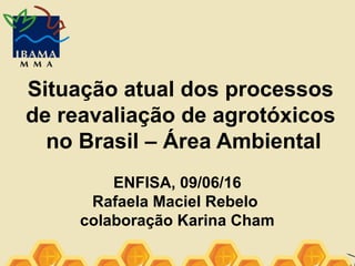 Situação atual dos processos
de reavaliação de agrotóxicos
no Brasil – Área Ambiental
ENFISA, 09/06/16
Rafaela Maciel Rebelo
colaboração Karina Cham
 