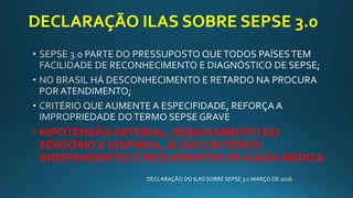DECLARAÇÃO ILAS SOBRE SEPSE 3.0
• HIPOTENSÃO ARTERIAL, REBAIXAMENTO DO
SENSÓRIO E DISPNEIA, JÁ SÃO CRITÉRIOS
INDEPENDENTES E REQUERENTES DE AJUDA MÉDICA
DECLARAÇÃO DO ILAS SOBRE SEPSE 3.0 MARÇO DE 2016
 