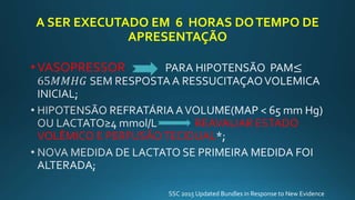 A SER EXECUTADO EM 6 HORAS DOTEMPO DE
APRESENTAÇÃO
•VASOPRESSOR
REAVALIAR ESTADO
VOLÊMICO E PERFUSÃOTECIDUAL
SSC 2015 Updated Bundles in Response to New Evidence
 