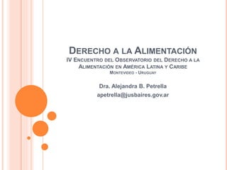 DERECHO A LA ALIMENTACIÓN
IV ENCUENTRO DEL OBSERVATORIO DEL DERECHO A LA
ALIMENTACIÓN EN AMÉRICA LATINA Y CARIBE
MONTEVIDEO - URUGUAY
Dra. Alejandra B. Petrella
apetrella@jusbaires.gov.ar
 