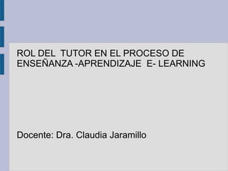 ROL DEL TUTOR EN EL PROCESO DE
ENSEÑANZA -APRENDIZAJE E- LEARNING
Docente: Dra. Claudia Jaramillo
 