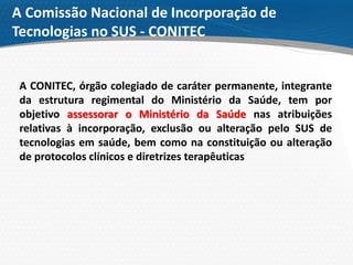 A Comissão Nacional de Incorporação de
Tecnologias no SUS - CONITEC
A CONITEC, órgão colegiado de caráter permanente, integrante
da estrutura regimental do Ministério da Saúde, tem por
objetivo assessorar o Ministério da Saúde nas atribuições
relativas à incorporação, exclusão ou alteração pelo SUS de
tecnologias em saúde, bem como na constituição ou alteração
de protocolos clínicos e diretrizes terapêuticas
 