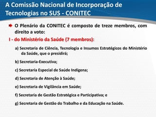 A Comissão Nacional de Incorporação de
Tecnologias no SUS - CONITEC
O Plenário da CONITEC é composto de treze membros, com
direito a voto:
I - do Ministério da Saúde (7 membros):
a) Secretaria de Ciência, Tecnologia e Insumos Estratégicos do Ministério
da Saúde, que o presidirá;
b) Secretaria-Executiva;
c) Secretaria Especial de Saúde Indígena;
d) Secretaria de Atenção à Saúde;
e) Secretaria de Vigilância em Saúde;
f) Secretaria de Gestão Estratégica e Participativa; e
g) Secretaria de Gestão do Trabalho e da Educação na Saúde.
 