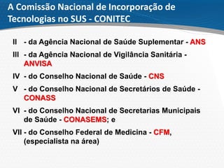 A Comissão Nacional de Incorporação de
Tecnologias no SUS - CONITEC
II - da Agência Nacional de Saúde Suplementar - ANS
III - da Agência Nacional de Vigilância Sanitária -
ANVISA
IV - do Conselho Nacional de Saúde - CNS
V - do Conselho Nacional de Secretários de Saúde -
CONASS
VI - do Conselho Nacional de Secretarias Municipais
de Saúde - CONASEMS; e
VII - do Conselho Federal de Medicina - CFM,
(especialista na área)
 
