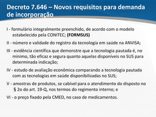 Decreto 7.646 – Novos requisitos para demanda
de incorporação
I - formulário integralmente preenchido, de acordo com o modelo
estabelecido pela CONITEC; (FORMSUS)
II - número e validade do registro da tecnologia em saúde na ANVISA;
III - evidência científica que demonstre que a tecnologia pautada é, no
mínimo, tão eficaz e segura quanto aquelas disponíveis no SUS para
determinada indicação;
IV - estudo de avaliação econômica comparando a tecnologia pautada
com as tecnologias em saúde disponibilizadas no SUS;
V - amostras de produtos, se cabível para o atendimento do disposto no
§2o do art. 19-Q, nos termos do regimento interno; e
VI - o preço fixado pela CMED, no caso de medicamentos.
 