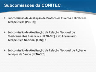 Subcomissões da CONITEC
 Subcomissão de Avaliação de Protocolos Clínicos e Diretrizes
Terapêuticas (PCDTs);
 Subcomissão de Atualização da Relação Nacional de
Medicamentos Essenciais (RENAME) e do Formulário
Terapêutico Nacional (FTN); e
 Subcomissão de Atualização da Relação Nacional de Ações e
Serviços de Saúde (RENASES).
 