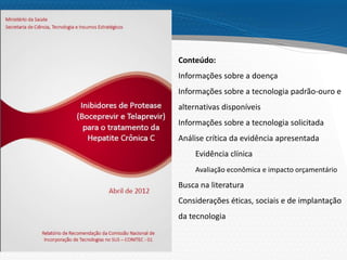 Page  27
Conteúdo:
Informações sobre a doença
Informações sobre a tecnologia padrão-ouro e
alternativas disponíveis
Informações sobre a tecnologia solicitada
Análise crítica da evidência apresentada
Evidência clínica
Avaliação econômica e impacto orçamentário
Busca na literatura
Considerações éticas, sociais e de implantação
da tecnologia
 