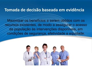Tomada de decisão baseada em evidência
Maximizar os benefícios a serem obtidos com os
recursos existentes, de modo a assegurar o acesso
da população às intervenções disponíveis, em
condições de segurança, efetividade e equidade.
 
