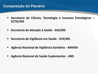 Composição do Plenário
 Secretaria de Ciência, Tecnologia e Insumos Estratégicos –
SCTIE/MS
 Secretaria de Atenção à Saúde - SAS/MS
 Secretaria de Vigilância em Saúde - SVS/MS
 Agência Nacional de Vigilância Sanitária - ANVISA
 Agência Nacional de Saúde Suplementar - ANS
 