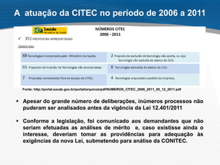  Apesar do grande número de deliberações, inúmeros processos não
puderam ser analisados antes da vigência da Lei 12.401/2011
 Conforme a legislação, foi comunicado aos demandantes que não
seriam efetuadas as análises de mérito e, caso existisse ainda o
interesse, deveriam tomar as providências para adequação às
exigências da nova Lei, submetendo para análise da CONITEC.
A atuação da CITEC no período de 2006 a 2011
Fonte: http://portal.saude.gov.br/portal/arquivos/pdf/NUMEROS_CITEC_2006_2011_05_12_2011.pdf
 