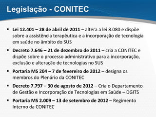 Legislação - CONITEC
 Lei 12.401 – 28 de abril de 2011 – altera a lei 8.080 e dispõe
sobre a assistência terapêutica e a incorporação de tecnologia
em saúde no âmbito do SUS
 Decreto 7.646 – 21 de dezembro de 2011 – cria a CONITEC e
dispõe sobre o processo administrativo para a incorporação,
exclusão e alteração de tecnologias no SUS
 Portaria MS 204 – 7 de fevereiro de 2012 – designa os
membros do Plenário da CONITEC
 Decreto 7.797 – 30 de agosto de 2012 – Cria o Departamento
de Gestão e Incorporação de Tecnologias em Saúde – DGITS
 Portaria MS 2.009 – 13 de setembro de 2012 – Regimento
Interno da CONITEC
 